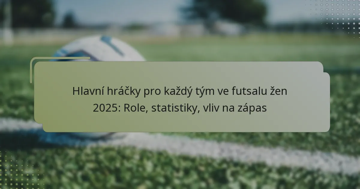 Hlavní hráčky pro každý tým ve futsalu žen 2025: Role, statistiky, vliv na zápas
