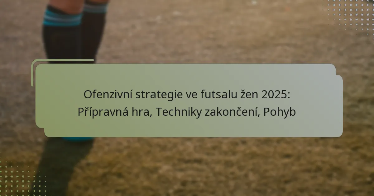 Ofenzivní strategie ve futsalu žen 2025: Přípravná hra, Techniky zakončení, Pohyb